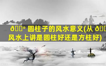 💮 圆柱子的风水意义(从 🐬 风水上讲是圆柱好还是方柱好)